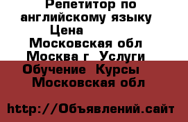 Репетитор по английскому языку › Цена ­ 1 500 - Московская обл., Москва г. Услуги » Обучение. Курсы   . Московская обл.